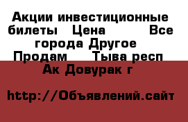 Акции-инвестиционные билеты › Цена ­ 150 - Все города Другое » Продам   . Тыва респ.,Ак-Довурак г.